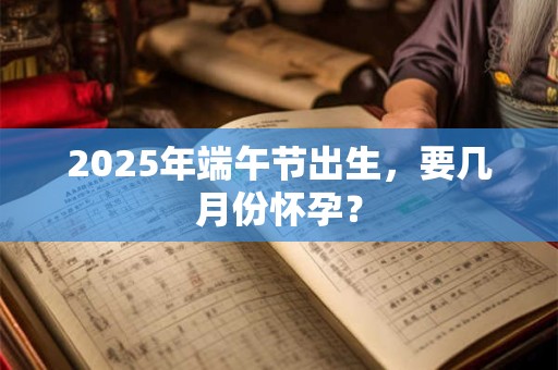 2025年端午节出生，要几月份怀孕？