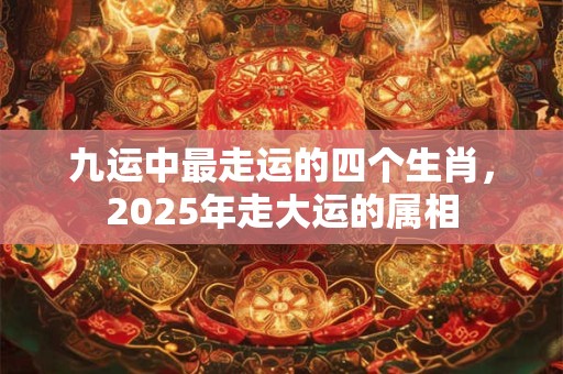 九运中最走运的四个生肖，2025年走大运的属相