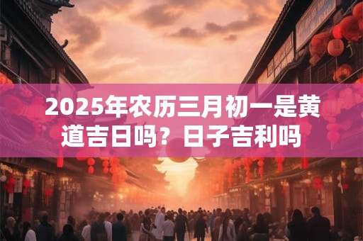 2025年农历三月初一是黄道吉日吗？日子吉利吗