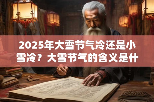 2025年大雪节气冷还是小雪冷？大雪节气的含义是什么？