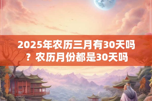 2025年农历三月有30天吗？农历月份都是30天吗