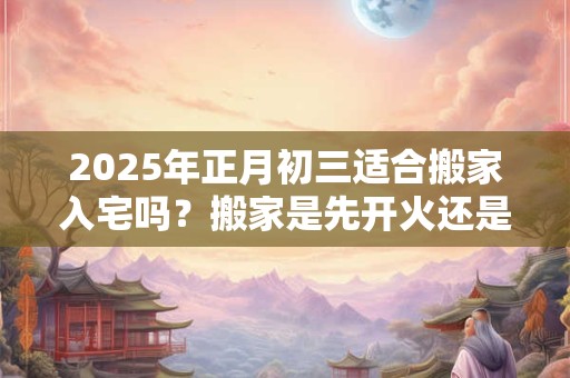 2025年正月初三适合搬家入宅吗？搬家是先开火还是先铺床？