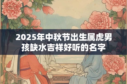 2025年中秋节出生属虎男孩缺水吉祥好听的名字