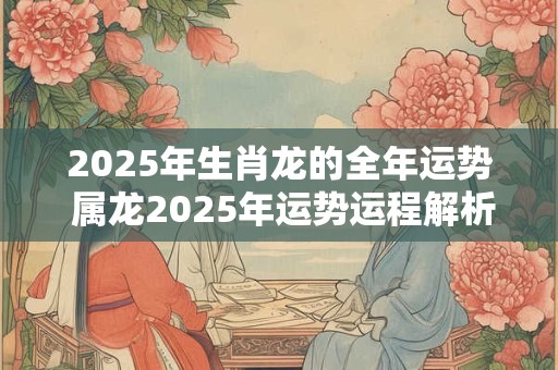 2025年生肖龙的全年运势 属龙2025年运势运程解析