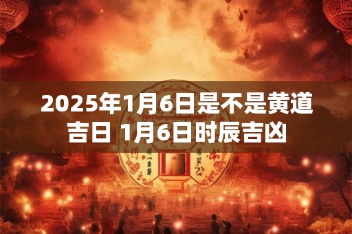 2025年1月6日是不是黄道吉日 1月6日时辰吉凶