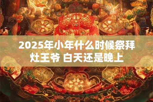 2025年小年什么时候祭拜灶王爷 白天还是晚上