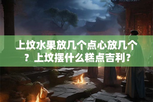 上坟水果放几个点心放几个？上坟摆什么糕点吉利？