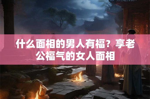 什么面相的男人有福？享老公福气的女人面相