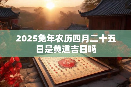 2025兔年农历四月二十五日是黄道吉日吗