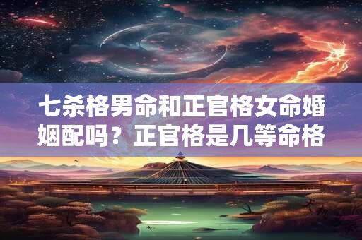 七杀格男命和正官格女命婚姻配吗？正官格是几等命格？