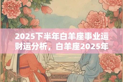 2025下半年白羊座事业运财运分析，白羊座2025年工作运势怎么样