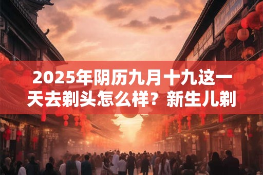 2025年阴历九月十九这一天去剃头怎么样？新生儿剃头的讲究