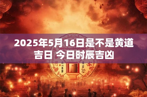 2025年5月16日是不是黄道吉日 今日时辰吉凶