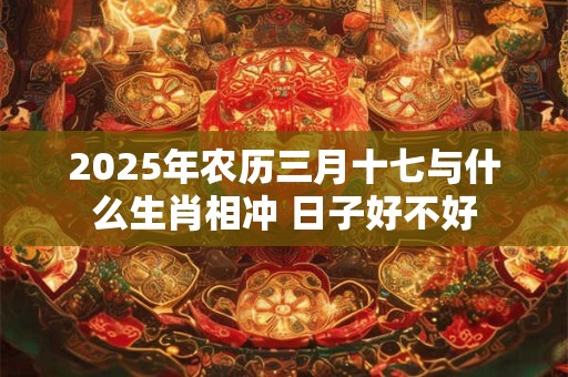 2025年农历三月十七与什么生肖相冲 日子好不好