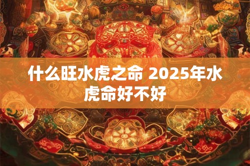 什么旺水虎之命 2025年水虎命好不好 什么旺水虎之命 2025年水虎命好不好