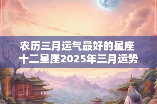 农历三月运气最好的星座 十二星座2025年三月运势
