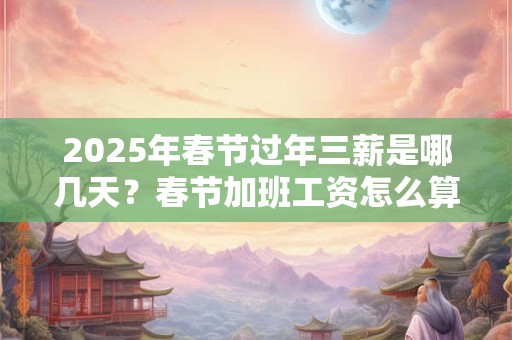 2025年春节过年三薪是哪几天？春节加班工资怎么算2025年？