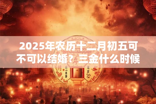 2025年农历十二月初五可不可以结婚？三金什么时候给女方？