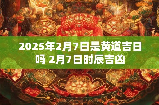 2025年2月7日是黄道吉日吗 2月7日时辰吉凶