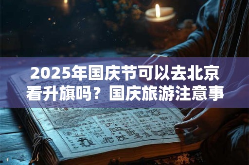 2025年国庆节可以去北京看升旗吗？国庆旅游注意事项