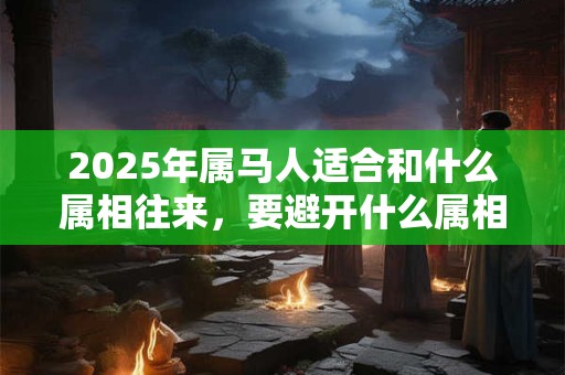 2025年属马人适合和什么属相往来，要避开什么属相？