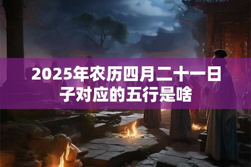 2025年农历四月二十一日子对应的五行是啥