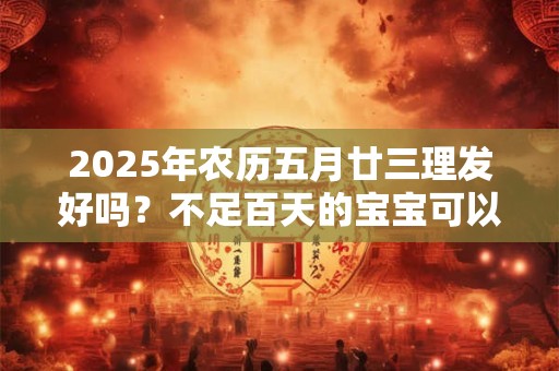 2025年农历五月廿三理发好吗？不足百天的宝宝可以理发吗？