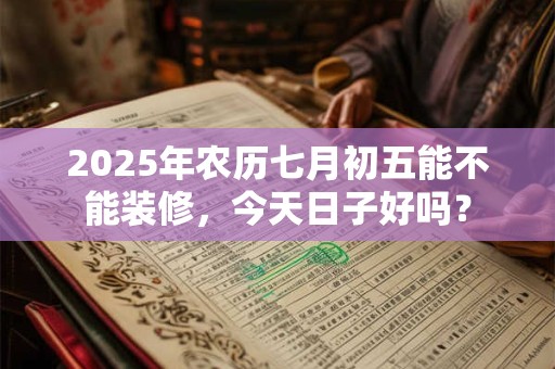 2025年农历七月初五能不能装修，今天日子好吗？