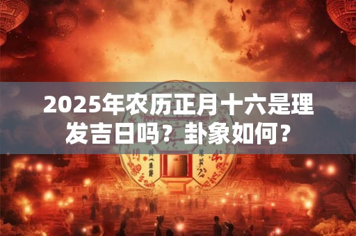 2025年农历正月十六是理发吉日吗？卦象如何？