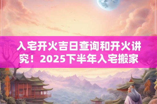 入宅开火吉日查询和开火讲究！2025下半年入宅搬家吉日一览表