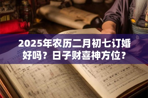 2025年农历二月初七订婚好吗？日子财喜神方位？