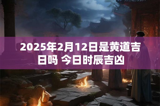 2025年2月12日是黄道吉日吗 今日时辰吉凶
