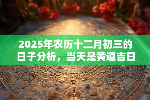 详细阅读:2025年农历十二月初三的日子分析,当天是黄道吉日吗? 2025年农历十二月初三的日子分析,当天是黄道吉日吗?