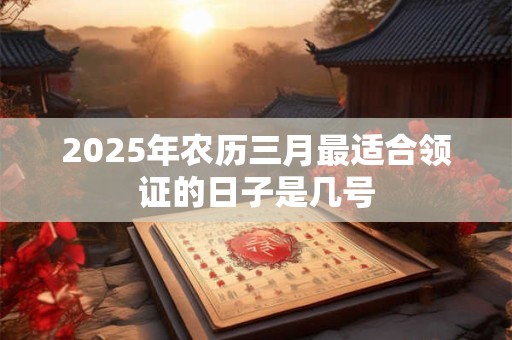 2025年农历三月最适合领证的日子是几号