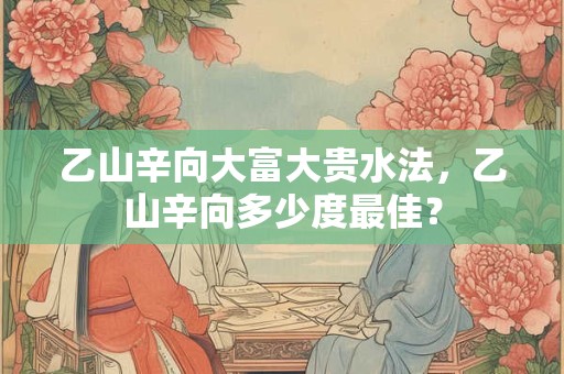 乙山辛向大富大贵水法，乙山辛向多少度最佳？