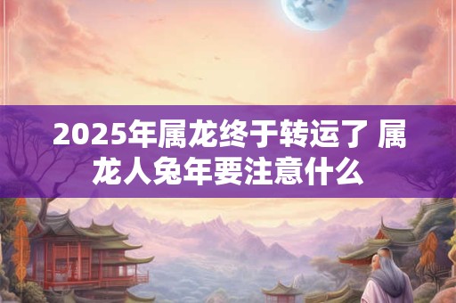 2025年属龙终于转运了 属龙人兔年要注意什么