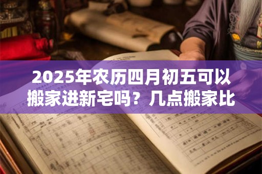 2025年农历四月初五可以搬家进新宅吗？几点搬家比较好？