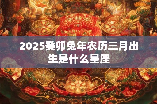 2025癸卯兔年农历三月出生是什么星座