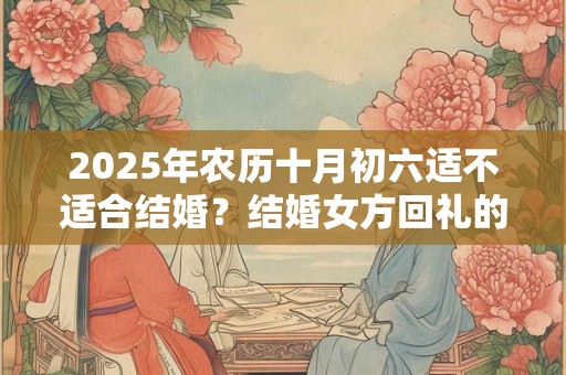 2025年农历十月初六适不适合结婚？结婚女方回礼的讲究