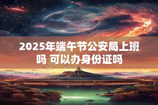 2025年端午节公安局上班吗 可以办身份证吗
