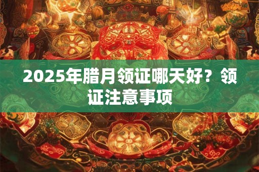 2025年腊月领证哪天好?领证注意事项 2025年腊月领证哪天好?领证注意事项