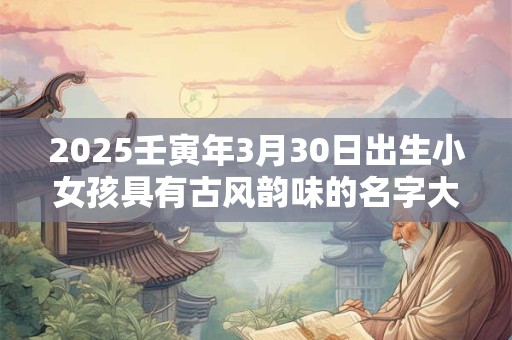 2025壬寅年3月30日出生小女孩具有古风韵味的名字大全集