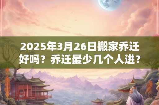 2025年3月26日搬家乔迁好吗？乔迁最少几个人进？