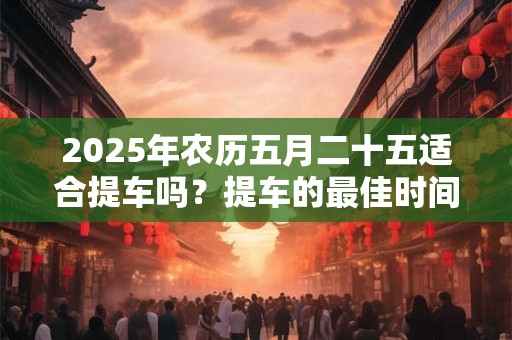 2025年农历五月二十五适合提车吗？提车的最佳时间？