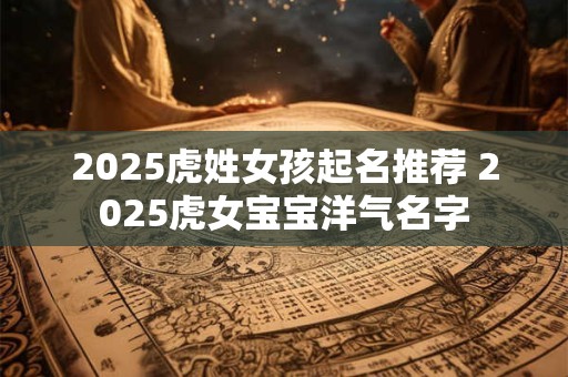2025虎姓女孩起名推荐 2025虎女宝宝洋气名字