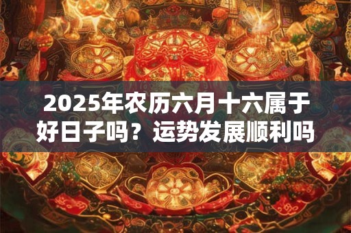 2025年农历六月十六属于好日子吗？运势发展顺利吗？