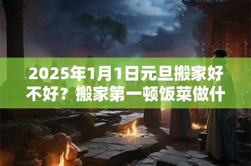 2025年1月1日元旦搬家好不好？搬家第一顿饭菜做什么？