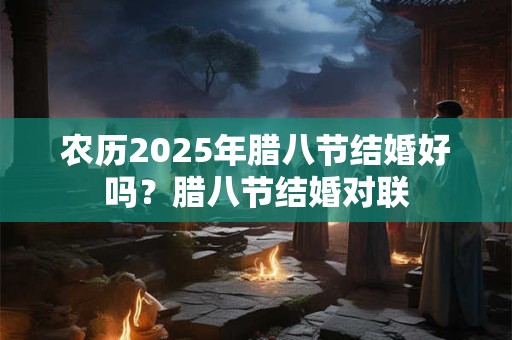 农历2025年腊八节结婚好吗？腊八节结婚对联