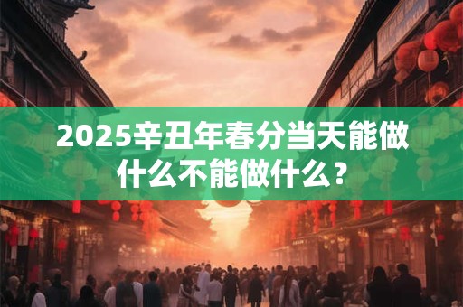 2025辛丑年春分当天能做什么不能做什么？