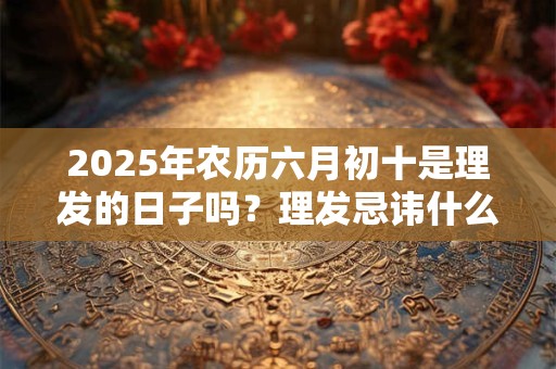 2025年农历六月初十是理发的日子吗？理发忌讳什么？
